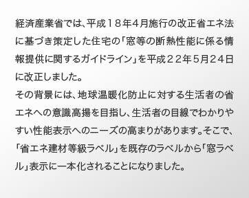 経済産業省では、平成１８年４月施行の改正省エネ法に基づき策定した住宅の「窓等の断熱性能に係る情報提供に関するガイドライン」を平成２２年５月２４日に改正しました。 その背景には、地球温暖化防止に対する生活者の省エネへの意識高揚を目指し、生活者の目線でわかりやすい性能表示へのニーズの高まりがあります。そこで、「省エネ建材等級ラベル」を既存のラベルから「窓ラベル」表示に一本化されることになりました。